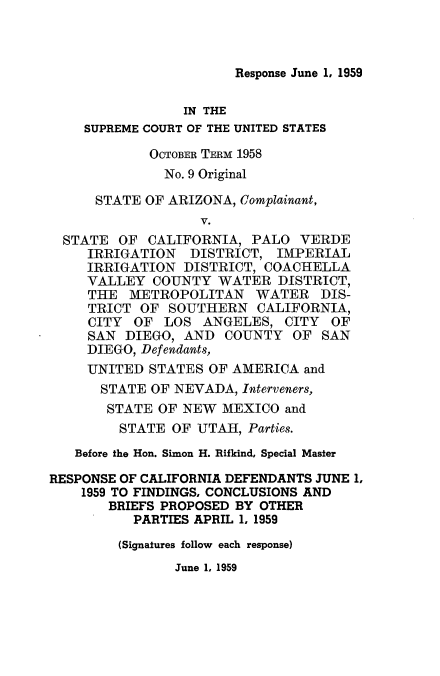 handle is hein.usreports/arivcal0001 and id is 1 raw text is: Response June 1, 1959

IN THE
SUPREME COURT OF THE UNITED STATES
OCTOBER TERM 1958
No. 9 Original
STATE OF ARIZONA, Complainant,
V.
STATE OF CALIFORNIA, PALO VERDE
IRRIGATION DISTRICT, IMPERIAL
IRRIGATION DISTRICT, COACHELLA
VALLEY COUNTY WATER DISTRICT,
THE METROPOLITAN WATER DIS-
TRICT OF SOUTHERN CALIFORNIA,
CITY OF LOS ANGELES, CITY OF
SAN DIEGO, AND COUNTY OF SAN
DIEGO, Defendants,
UNITED STATES OF AMERICA and
STATE OF NEVADA, Interveners,
STATE OF NEW MEXICO and
STATE OF UTAH, Parties.
Before the Hon. Simon H. Rifkind, Special Master
RESPONSE OF CALIFORNIA DEFENDANTS JUNE 1,
1959 TO FINDINGS, CONCLUSIONS AND
BRIEFS PROPOSED BY OTHER
PARTIES APRIL 1, 1959
(Signatures follow each response)

June 1, 1959


