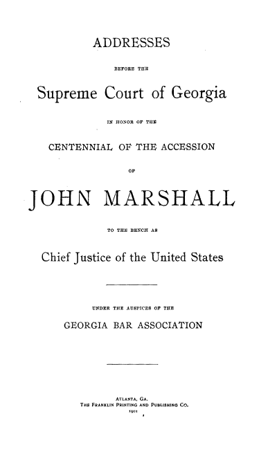 handle is hein.usreports/asbsmctga0001 and id is 1 raw text is: 







           ADDRESSES



               BEFORE THE




  Supreme Court of Georgia




              IN HONOR OF THE




    CENTENNIAL OF THE ACCESSION



                  OF





JOHN MARSHALL




              TO THE BENCH AS




  Chief Justice of the United States








           UNDER THE AUSPICES OF THE


      GEORGIA BAR ASSOCIATION













                ATLANTA, GA.
         THE FRANKLIN PRINTING AND PUBLISHING CO.
                  1901



