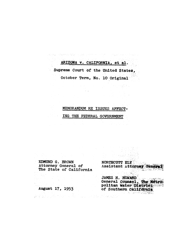 handle is hein.usreports/avcitscot0003 and id is 1 raw text is: ARIZONA V. CALIFORNIA, et a1.
Supreme Court of the United States,
October Term, No. 10 Original
MEMORANDUM RE ISSUES AFFECT-
ING THE FEDERAL GOVERNMNT

EDMUND G. BROWN
Attorney General of
The State of California

August 17, 1953

NORTHCUTT ELY
JAMES H. -HOWL RD
General Counae ,~ TheAM4
politan Water `D otie$
of Southern. Califdn*



