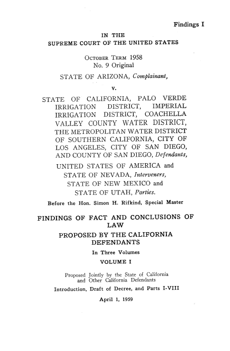 handle is hein.usreports/avcitscot0004 and id is 1 raw text is: Findings I

IN THE
SUPREME COURT OF THE UNITED STATES
OCTOBER TERM 1958
No. 9 Original
STATE OF ARIZONA, Complainant,
V.
STATE OF CALIFORNIA, PALO VERDE
IRRIGATION   DISTRICT,  IMPERIAL
IRRIGATION  DISTRICT, COACHELLA
VALLEY COUNTY WATER DISTRICT,
THE METROPOLITAN WATER DISTRICT
OF SOUTHERN CALIFORNIA, CITY OF
LOS ANGELES, CITY OF SAN DIEGO,
AND COUNTY OF SAN DIEGO, Defendants,
UNITED STATES OF AMERICA and
STATE OF NEVADA, Interveners,
STATE OF NEW MEXICO and
STATE OF UTAH, Parties.
Before the Hon. Simon H. Rifkind, Special Master
FINDINGS OF FACT AND CONCLUSIONS OF
LAW
PROPOSED BY THE CALIFORNIA
DEFENDANTS
In Three Volumes
VOLUME I
Proposed Jointly by the State of California
and Other California Defendants
Introduction, Draft of Decree, and Parts I-VIII

April 1, 1959


