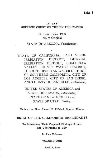 handle is hein.usreports/avcitscot0005 and id is 1 raw text is: Brief I

IN THE
SUPREME COURT OF THE UNITED STATES
OCTOBER TERM 1958
No. 9 Original
STATE OF ARIZONA, Complainant,
V.
STATE OF CALIFORNIA, PALO VERDE
IRRIGATION  DISTRICT, IMPERIAL
IRRIGATION DISTRICT, COACHELLA
VALLEY COUNTY WATER DISTRICT,
THE METROPOLITAN WATER DISTRICT
OF SOUTHERN CALIFORNIA, CITY OF
LOS ANGELES, CITY OF SAN DIEGO,
AND COUNTY OF SAN DIEGO, Defendants,
UNITED STATES OF AMERICA and
STATE OF NEVADA, Interveners,
STATE OF NEW MEXICO and
STATE OF UTAH, Parties.
Before the Hon. Simon H. Rifkind, Special Master
BRIEF OF THE CALIFORNIA DEFENDANTS
To Accompany Their Proposed Findings of Fact
and Conclusions of Law
In Two Volumes
VOLUME ONE

April 1, 1959


