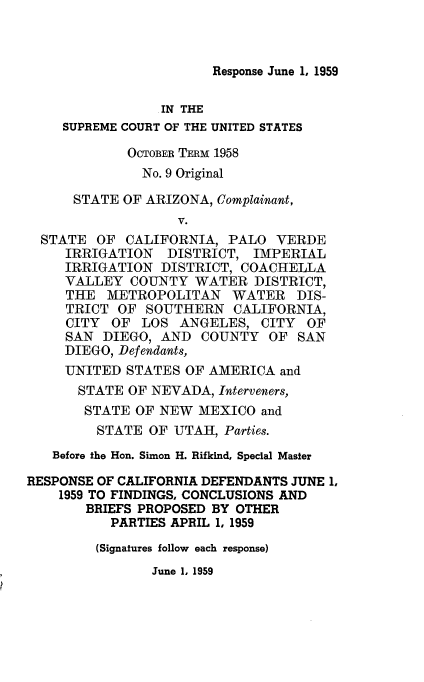 handle is hein.usreports/avcitscot0006 and id is 1 raw text is: Response June 1, 1959

IN THE
SUPREME COURT OF THE UNITED STATES
OCTOBER TERM 1958
No. 9 Original
STATE OF ARIZONA, Complainant,
V.
STATE OF CALIFORNIA, PALO VERDE
IRRIGATION DISTRICT, IMPERIAL
IRRIGATION DISTRICT, COACHELLA
VALLEY COUNTY WATER DISTRICT,
THE METROPOLITAN WATER DIS-
TRICT OF SOUTHERN CALIFORNIA,
CITY OF LOS ANGELES, CITY OF
SAN DIEGO, AND COUNTY OF SAN
DIEGO, Defendants,
UNITED STATES OF AMERICA and
STATE OF NEVADA, Interveners,
STATE OF NEW MEXICO and
STATE OF UTAH, Parties.
Before the Hon. Simon H. Rifkind, Special Master
RESPONSE OF CALIFORNIA DEFENDANTS JUNE 1,
1959 TO FINDINGS, CONCLUSIONS AND
BRIEFS PROPOSED BY OTHER
PARTIES APRIL 1, 1959
(Signatures follow each response)

June 1, 1959


