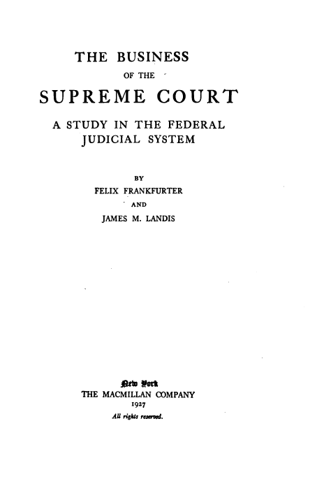 handle is hein.usreports/bscsfj0001 and id is 1 raw text is: 




     THE   BUSINESS

            OF THE


SUPREME COURT


  A STUDY  IN THE  FEDERAL
      JUDICIAL  SYSTEM



              BY
        FELIX FRANKFURTER


       AND
   JAMES M. LANDIS

















      At ott
THE MACMILLAN COMPANY
       1927
    AU rights resrned.


