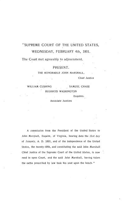 handle is hein.usreports/btbransks0001 and id is 1 raw text is: 














SUPREME COURT OF THE UNITED STATES,

       WEDNESDAY, FEBRUARY 4th, 1801.

The Court met agreeably to adjournment.


                      PRESENT.

           THE HONORABLE JOHN MARSHALL,

                                       Chief Justice


    WILLIAM CUSHING              SAMUEL CHASE

                BUSHROD WASHINGTON
                                    Esquires.
                    Associate Justices









    A commission from the President of the United States to

John Marshall, Esquire, of Virginia, bearing date the 31st day

of January, A. D. 1801, and of the Independence of the United

States, the twenty-fifth, and constituting the said John Marshall

Chief Justice of the Supreme Court of the United States, is now

read in open Court, and the said John Marshall, having taken

the oaths prescribed by law took his seat upon the bench.


