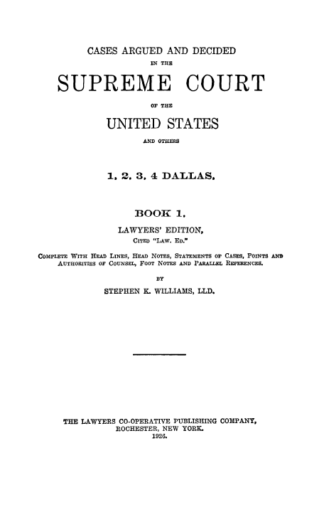 handle is hein.usreports/cadsupctus0001 and id is 1 raw text is: CASES ARGUED AND DECIDED
IN THE
SUPREME COURT
OF THE
UNITED STATES
AND OTHERS

1. 2. 3, 4 DALLAS.
BOOK 1.
LAWYERS' EDITION,
CITED LAW. ED.
COMPLETE WITH HEAD LINES, HEAD NOTES, STATEMENTS OF CASES, POINTS AND
AUTHORITIES OF COUNSEL, FOOT NOTES AND PARALLEL REFERENCES.
BY
STEPHEN K. WILLIAMS, LLD.

THE LAWYERS CO-OPERATIVE PUBLISHING COMPANY,
ROCHESTER, NEW YORK.
1926.


