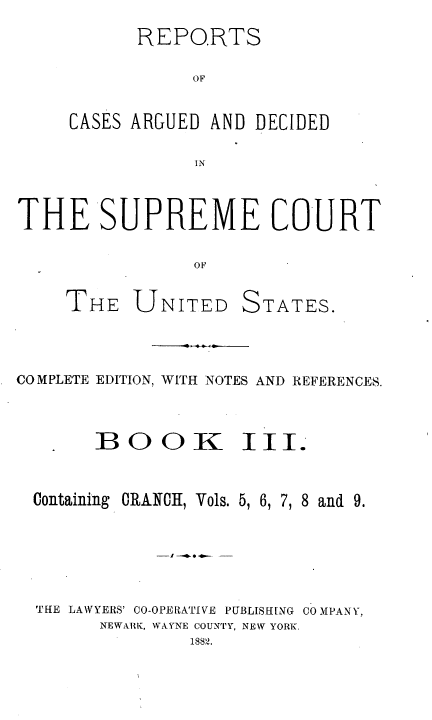 handle is hein.usreports/cadsupctus0003 and id is 1 raw text is: REPORTS
OF
CASES ARGUED AND DECIDED
IN

THE SUPREME COURT
OF

THE UNITED

STATES.

COMPLETE EDITION, WITH NOTES AND REFERENCES.
BOOK III.

Containing CRANOH, Vols. 5, 6, 7 8

and 9.

THE LAWYERS' CO-OPERATIVE PUBLISHING COMPANY,
NEWARI ., WAYNE COUNTY, NEW YORK.
18872.



