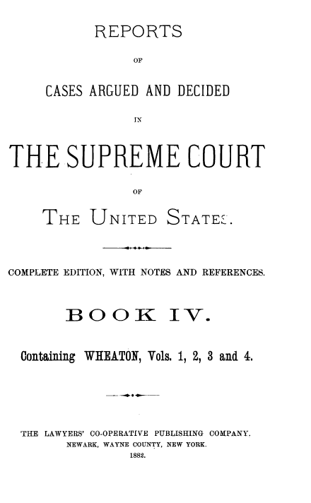 handle is hein.usreports/cadsupctus0004 and id is 1 raw text is: REPORTS
OF
CASES ARGUED AND DECIDED
IN

THE SUPREME COURT
OF
THE UNITED STATEL

COMPLETE EDITION, WITH NOTES AND REFERENCES.
BOOK IV.
Containing WHEATON, Vols. 1, 2, 3 and 4.
'THE LAWYERS' 00-OPERATIVE PUBLISHING COMPANY.
NEWARK, WAYNE COUNTY, NEW YORK.
1882.


