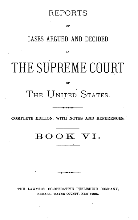 handle is hein.usreports/cadsupctus0006 and id is 1 raw text is: REPORTS
OF
CASES ARGUED AND DECIDED
IN
THE SUPREME COURT
OF
THE UNITED STATES.
COMPLETE EDITION, WITH NOTES AND REFERENCES.
BOOK VI.

-y

THE LAWYERS' CO-OPERATIVE PUBLISHING COMPANY,
NEWARK, WAYNE COINTY, NEW YORK.


