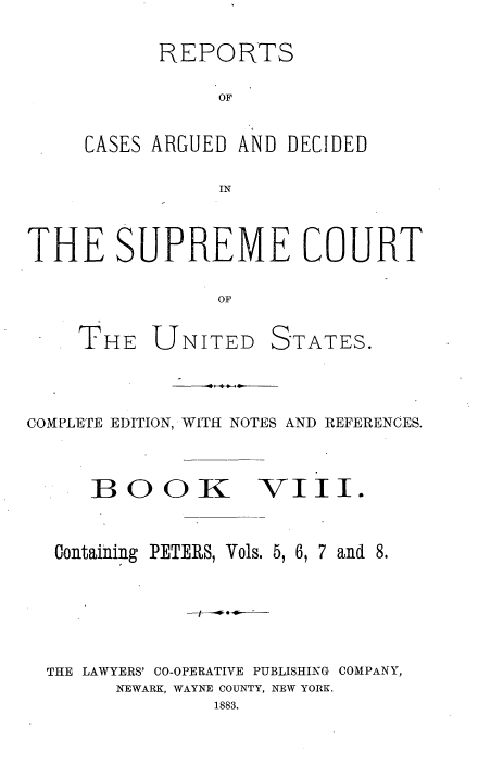 handle is hein.usreports/cadsupctus0008 and id is 1 raw text is: REPORTS
OF
CASES ARGUED AND DECIDED
IN

THE SUPREME COURT
OF
THE UNITED STATES.

COMPLETE EDITION, WITH NOTES AND REFERENCES.

BOOIC

VII.

Containing PETERS, Vols. 5, 6, 7 and 8.
THE LAWYERS' CO-OPERATIVE PUBLISHING COMPANY,
NEWARK, WAYNE COUNTY, NEW YORK.
1883.



