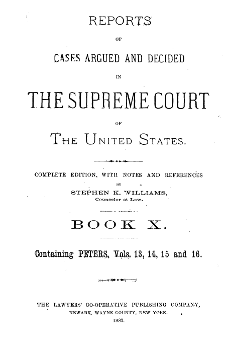 handle is hein.usreports/cadsupctus0010 and id is 1 raw text is: REPORTS
OF
CASES ARGUED AND DECIDED
IN

THE SUPHEME COURT
OF
THE UNITED STATES.

COMPLETE EDITION, WITH. NOTES AND REFERENCES
By
STEPHEN K. WVILLAMS,
Counselor at Law.

BOOK

X.

Uontaining PETERS Vol& 13, 14, 15 and 16.
THE LAWYERS' CO-OPERATIVE PUBLISHING COMPANY,
NEWARK, WAYNE COUNTY, NRW YORK.
1883.


