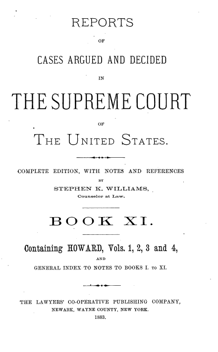 handle is hein.usreports/cadsupctus0011 and id is 1 raw text is: REPORTS
OF
CASES ARGUED AND DECIDED
IN
THE SUPREME COURT
OF
THE UNITED STATES.
COMPLETE EDITION, WITH NOTES AND REFERENCES
BY
STEPHEN K. WILLIAMS,
Counselor at Law.
BOOK XI.
Containing HOWARD, Vols. 1, 2, 3 and 4,
AND
GENERAL INDEX TO NOTES TO BOOKS I. TO XI.
THE LAWYERS' C0-0PERATIVE PUBLISHING COMPANY,
NEWARK, WAYNE COUNTY, NEW YORK.
1883.



