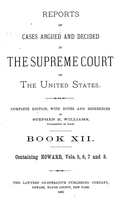 handle is hein.usreports/cadsupctus0012 and id is 1 raw text is: REPORTS
OF
CASES ARGUED AND DECIDED
IN
THE SUPREME COURT
OF
THE UNITED STATES.
,COMPLETE EDITION, WITH NOTES AND REFERENCES
BY
STEPHEN K. WILLIAMS,
Counselor at Law.
BOOK XII.
Containing HOWARD, Vols. 5, 6, 7 and 8.
THE LAWYERS' CO-OPERATIVE PUBLISHING COMPANY,
NEWARK, WAYNE COUNTY, NEW YORK.
1883.


