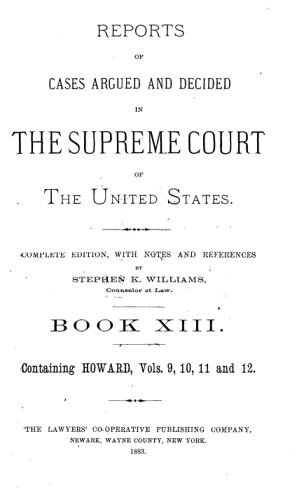 handle is hein.usreports/cadsupctus0013 and id is 1 raw text is: REPORTS
OF
CASES ARGUED AND DECIDED
IN

THE SUPREME COURT
OF
THE UNITED STATES.

4JUMPLETE EDITION, WITH NQTES AND REFERENCES
BY
STEPEN K. WILLIAMS,
Counselor at Law.
BOOK XIII.

Containing HOWARD, Vols. 9, 10, 11 and 12.
'THE LAWYERS' CO-OPERATIVE PUBLISHING COMPANY,
NEWARK, WAYNE COUNTY, NEW YORK.
1883.


