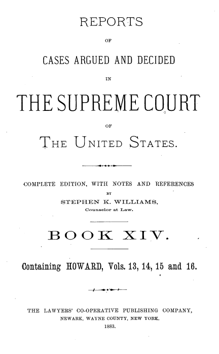 handle is hein.usreports/cadsupctus0014 and id is 1 raw text is: REPORTS
OF
CASES ARGUED AND DECIDED
IN

THE SUPREME COURT
OF

THE UNITED

STATES.

COMPLETE EDITION, WITH NOTES AND REFERENCES
BY
STEPHEN K. WILLIAMS,
Counselor at Law.

BOOK

XIV-

Containing HOWARD, Vols. 13, 14, 15 and 16.
THE LAWYERS' CO-OPERATIVE PUBLISHING COMPANY,
NEWARK, WAYNE COUNTY, NEW YORK.
1883.



