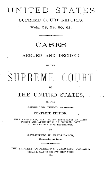 handle is hein.usreports/cadsupctus0015 and id is 1 raw text is: UNITE
SUPRE ME

STATES

COURT REPORTS.

Vols. 58, 59, 60, 61.
CASES
ARGUED AND DECIDED
IN THE

SUPREME

COURT

THE UNITED STATES,
IN THE
DECEMB ER TERMS, 1854-5-6-7.
COMPLETE EDITION.
WITH HEAD LINES, HEAD NOTES, STATEMENTS OF CASES,
POINTS AND AUTHORITIES OF COUNSEL, FOOT
NOTES AND PARALLEL REFERENCES.
BY
STEPHEN K. WILLIAMS,
Counselor at Law.
THE LAWYERS' CO-OPERATIVE PUBLISHING COMPANY,
NEWARK, WAYNE COUNTY, NEW YORK.
1884.


