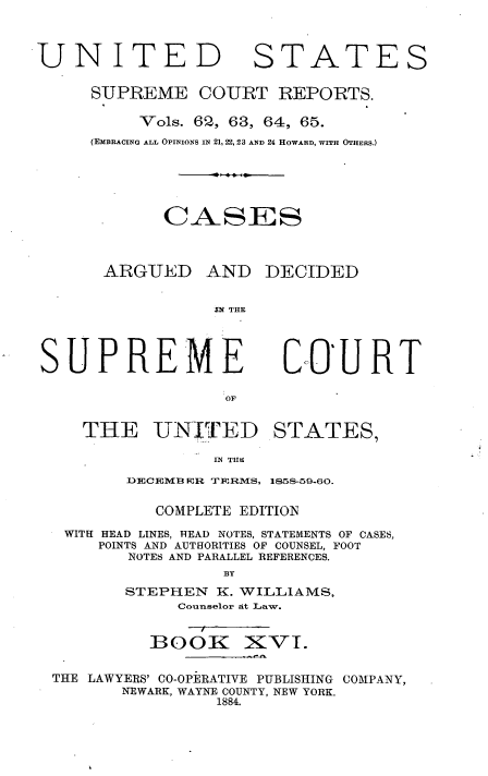 handle is hein.usreports/cadsupctus0016 and id is 1 raw text is: UNITE
SUPREME

STATES

COURT REPORTS.

Vols. 602, 63, 64, 65.
(EMBRACING ALL OPINIONS IN 21, 22, 23 AND 24 HOWARD, WITH OTHERS.)
CASES
ARGUED AND DECIDED
IN THE

SUPREME
OF
THE UNITED

C-0U RT

STATES,

IN THiI

DECEMB ER TERMS, 1858-59-60.
COMPLETE EDITION
WITH HEAD LINES, READ NOTES, STATEMENTS OF CASES,
POINTS AND AUTHORITIES OF COUNSEL, FOOT
NOTES AND PARALLEL REFERENCES.
BY
STEPHEN      K. WILLIAMS,
Counselor at Law.

BOOK

XVI.

THE LAWYERS' CO-OPERATIVE PUBLISHING COMPANY,
NEWARK, WAYNE COUNTY, NEW YORK.
1884.


