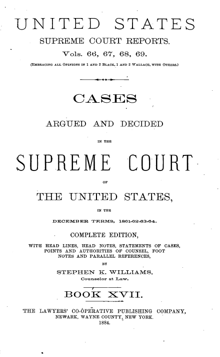 handle is hein.usreports/cadsupctus0017 and id is 1 raw text is: UNITED

STATES

SUPREME COURT REPORTS.
Vols. 66, 67, 68, 69.
(EMBRACING ALL OPINIONS IN 1 AND 2 BLACK, 1 AND 2 WALLACE, WITH OTHERS.)
CASIES

ARGUED

AND DECIDED

IN THE

COURT

THE UNITED STATES,
IN THE

DECEMBER TERiMS,

1861-62-63-64.

COMPLETE EDITION,
WITH HEAD LINES, HEAD NOTES, STATEMENTS OF CASES,
POINTS AND AUTHORITIES OF COUNSEL, FOOT
NOTES AND PARALLEL REFERENCES,
BY
STEPHEN      K. WILLIAMS,
Counselor at Law.

BOOK

XV-II.

'THE LAWYERS' C0-OPERATIVE PUBLISHING COMPANY,
NEWARK, WAYNE COUNTY, NEW YORK.
1884.

SUPREME


