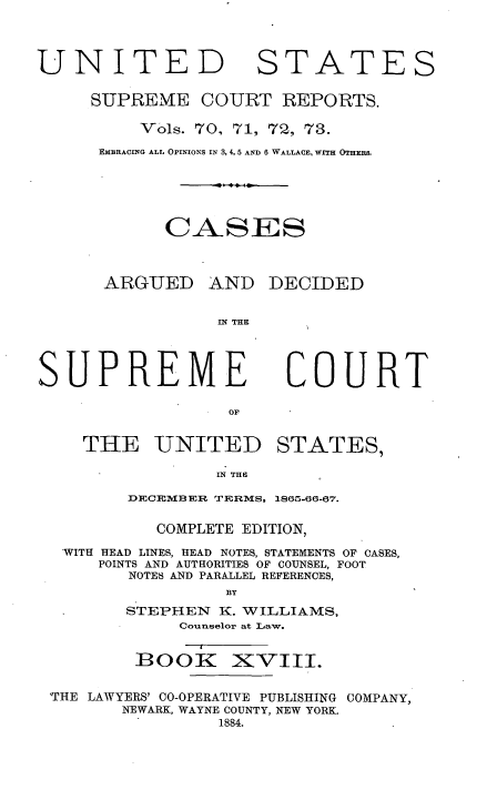handle is hein.usreports/cadsupctus0018 and id is 1 raw text is: UNITED

STATES

SUPREME COURT REPORTS.
Vols. 70, 71, 72, 73.
EMBRACING ALL OPINIONS IN 3, 4, 5 AND 6 WALLACE, WITH OTHERS.
CASES

ARGUED

AND DECIDED

IN THE

COURT

THE UNITED

STATES,

IN THE

DECEBER TERMS, 1865-66-67.
COMPLETE EDITION,
WITH HEAD LINES, HEAD NOTES, STATEMENTS OF CASES,
POINTS AND AUTHORITIES OF COUNSEL, FOOT
NOTES AND PARALLEL REFERENCES,
BY
STEPHEN      K. WILLIAMS,
Counselor at Law.

B00K

XVIII.

THE LAWYERS' CO-OPERATIVE PUBLISHING COMPANY,
NEWARK, WAYNE COUNTY, NEW YORK.
1884.

SUPREME


