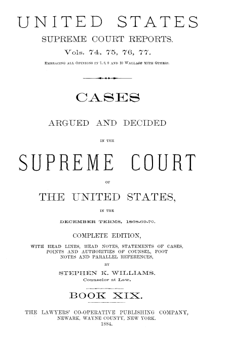 handle is hein.usreports/cadsupctus0019 and id is 1 raw text is: UNITE
SUPRE ME

STATES

COURT REPORTS.

Vols. 74, 75, 76, 77.
E-mBRACING ALL OPINIoNS Yx 7, 8, 9 AND 10 1VALL.W WITH 0THERS.
CASES

ARGUED

XND DECIDED

IN THE

SUPREME

COURT

THE UNITED

STATES,

IN THE

DECEMB ER TERMS, 16S-69-70.
COMPLETE EDITION,
WITH HEAD LINES, HEAD NOTES, STATEMENTS OF CASES,
POINTS AND AUTHORITIES OF COUNSEL, FOOT
NOTES AND PARALLEL REFERENCES,
BY
STEPIIEN     K. WILLIAMS.
Counselor at Law.

13001C

XIX.

THE LAWYERS' CO-OPERATIVE PUBLISHING COMPANY,
NEWARK, WAYNE COUNTY, NEW YORK.
1S84.


