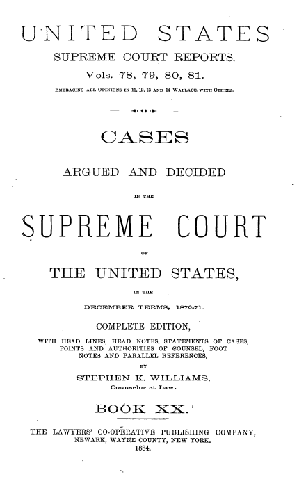 handle is hein.usreports/cadsupctus0020 and id is 1 raw text is: UNITE
SUPREME

STATES

COURT REPORTS.

Vols. 78, 79, 80, 81.
EMBRACING ALL OPINIONS IN 11, 12, 13 AND 14 WALLACE, WITH OTHERS.
CASES
ARGUED AND DECIDED
IN THE

UPREME
OF
THE UNITED

COURT

STATES,

IN THE.

DECEMBER TERMS, 1870-71.
COMPLETE EDITION,
WITH HEAD LINES, HEAD NOTES, STATEMENTS OF CASES,
POINTS AND AUTHORITIES OF eOUNSEL, FOOT
NOTES AND PARALLEL REFERENCES,
BY
STEPHEN K. WILLIAMS,
Counselor at Law.

B300K

xx.

THE LAWYERS' CO-OPERATIVE PUBLISHING COMPANY,
NEWARK, WAYNE COUNTY, NEW YORK.
1884.


