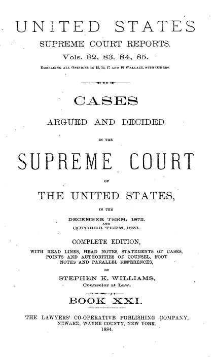handle is hein.usreports/cadsupctus0021 and id is 1 raw text is: UNITED

STATES

SUPREME COURT REPORTS.
Vols. G2, 83, 84, 85.
EMIBRACING ALL OPINIONS IN 15, 16, 17 AND 19 WALLACElWITH OTHIRQ.
CASES

ARGUED

AND DECIDED

IN THE

S-UPREME

COURT

THE UNITED STATES,
N T116
DECEIMB3WR JTI-H1M, 1872.
AN-
O,C.IOBER  T ER1M, 1873.
COMPLETE EDITION,
WITH HEAD LINES, HEAD NOTES, STATEMENTS OF CASES,
POINTS A-ND AUTHORITIES OF COUNSEL, FOOT
NOTES AND PARALLEL REFERENCES,
BY
STEPHEN K. WILLIAMS,
Counselor at Law.

BOOK

XxI.

THE LAWYERS' CO-OPERATIVE PUBLISHING COMPANY,
NEWARK, WAYNE COUNTY, NEW YORK.
1884.

-     g 0


