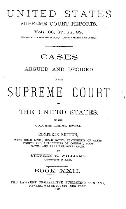 handle is hein.usreports/cadsupctus0022 and id is 1 raw text is: UNITED

STATES

SUPREME COURT REPORTS.
Vols. 86, 87, 88, 89.
EMBRACING ALL OPINIONS IN 19,20,21 AND 22 WALLACE, WITH OTHERS.
CA SES
ARGUED AND DECIDED
IN THE

SUPREME
OF
TH4E UNITED

COURT

STATES,

IN THU

OCTOBER TERMS, 1873-74.
COMPLETE EDITION,
WITH HEAD LINES, HEAD NOTES, STATEKENTS OF CASES,
POINTS AND AUTHORITIES OF COUNSEL, FOOT
NOTES AND PARALLEL REFERENCES,
BY
STEPHEN K. WILLIAMS,
Counselor at Law.
BOOK XXII.
THE LAWYERS' CO-OPERATIVE PUBLISHING COMPANY,
NEWARK, WAYNE COUNTY, NEW YORK.
1885.


