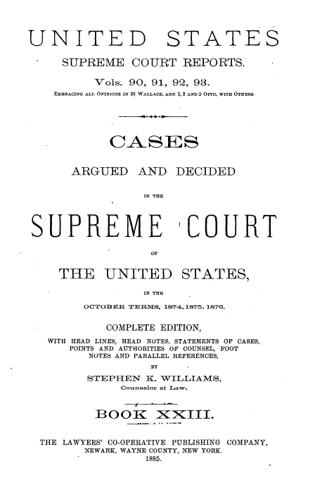 handle is hein.usreports/cadsupctus0023 and id is 1 raw text is: ï»¿UNITED

STATES

SUPREME COURT REPORTS.
Vols. 90, 91, 92, 93.
EMBRACING ALL OPINIONs IN 23 WALLACE, AND 1, 2 AND 3 OTTO, WITH OTHERS.
CASE~S

ARGUED

AND DECIDED

IN THE

SUPREME

COURT

0OF

THE UNITED STATES,
IN THE
OCTO2 IR TERMS, 1874., 1875, 1876.
COMPLETE EDITION,
WITH HEAD LINES, HEAD NOTES, STATEMENTS OF CASES,
POINTS AND AUTHORITIES OF COUNSEL, FOOT
NOTES AND PARALLEL REFERENCES,
BY
STEPHEN K. WILLIAMS,
Counselor at Law.
BOOfK XXIII.
THE LAWYERS' CO-OPERATIVE PUBLISHING COMPANY,
NEWARK, WAYNE COUNTY, NEW YORK.
1885.


