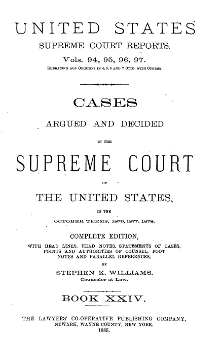 handle is hein.usreports/cadsupctus0024 and id is 1 raw text is: ï»¿UNITED

STATES

SUPREME COURT REPORTS.
Vols. 94, 95, 96, 97.
EMBRACING ALL OPINIONS IN 4, 5, 6 AND 7 OTTo, wrTH OTEERS.
OASES
ARGUED AND DECIDED
IN THE

SUPREME

COURT

THE UNITED STATES,
IN THI
OCTOBER~ TRIVIS, 1876. 1877, 1878.
COMPLETE EDITION,
WITH HEAD LINES, HEAD NOTES, STATEMENTS OF CASES,
POINTS AND AUTHORITIES OF COUNSEL, FOOT
NOTES AND PARALLEL REFERENCES,
BY
STEPHEN      K. WILLIAMS,
Counselor at Law.
BOOK .XXTV.
THE LAWYERS' CO-OPERATIVE PUBLISHING COMPANY,
NEWARK, WAYNE COUNTY, NEW YORK.
1885.


