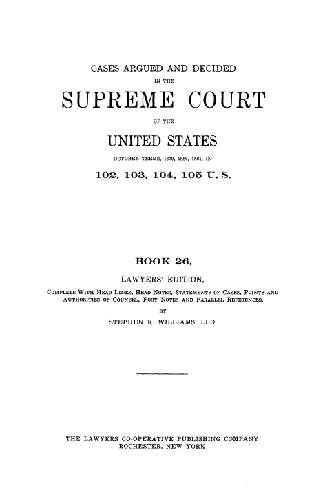 handle is hein.usreports/cadsupctus0026 and id is 1 raw text is: CASES ARGUED AND DECIDED

IN THE
SUPREME COURT
OF THE
UNITED STATES
OCTOBER TERMS, 1879, 1880, 1881, IN
102, 103, 104, 105 U. S.
BOOK 26,
LAWYERS' EDITION,
COMPLETE WITH HEAD LINES, HEAD NOTES, STATEMENTS OF CASES, POINTS AND
AUTHORITIES OF COUNSEL, FOOT NOTES AND PARALLEL REFERENCES.
BY
STEPHEN K. WILLIAMS, LLD.

THE LAWYERS CO-OPERATIVE PUBLISHING COMPANY
ROCHESTER, NEW YORK


