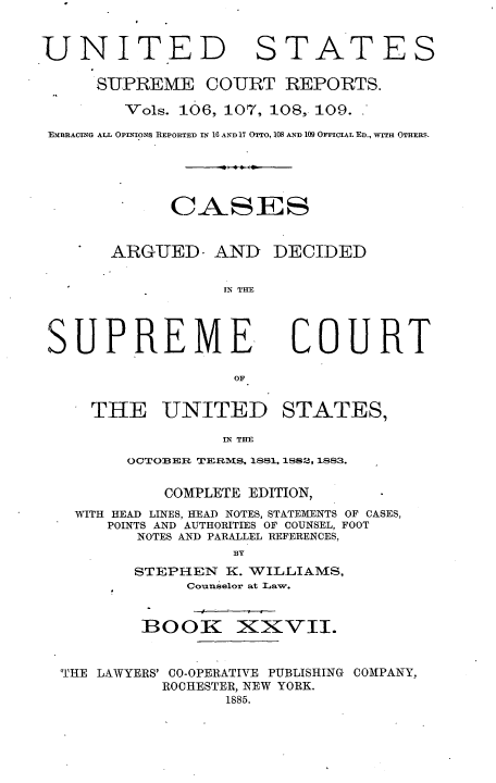 handle is hein.usreports/cadsupctus0027 and id is 1 raw text is: UNITED

STATES

SUPREME COURT REPORTS.
Vols. 106, 107, 108, 109.
EMBRACING ALL OPINIONS REPORTED IN 10 AND 17 OTTO, 108 AND 109 OFFICIAL ED., WITH OTHERS.
CASES
ARGUED- AND DECIDED
IN T HE

SUPREME,

COURT

THE UNITED STATES,
IN THE
OCTOBER TERMS, 1881, 1882, 1883.
COMPLETE EDITION,
WITH HEAD LINES, HEAD NOTES, STATEMENTS OF CASES,
POINTS AND AUTHORITIES OF COUNSEL, FOOT
NOTES AND PARALLEL REFERENCES,
BY
STEPHEN K. WILLIAMS,
Counselor at Law.

BOOK

XXVII.

'HE LAWYERS' CO-OPERATIVE PUBLISHING COMPANY,
ROCHESTER, NEW YORK.
1885.


