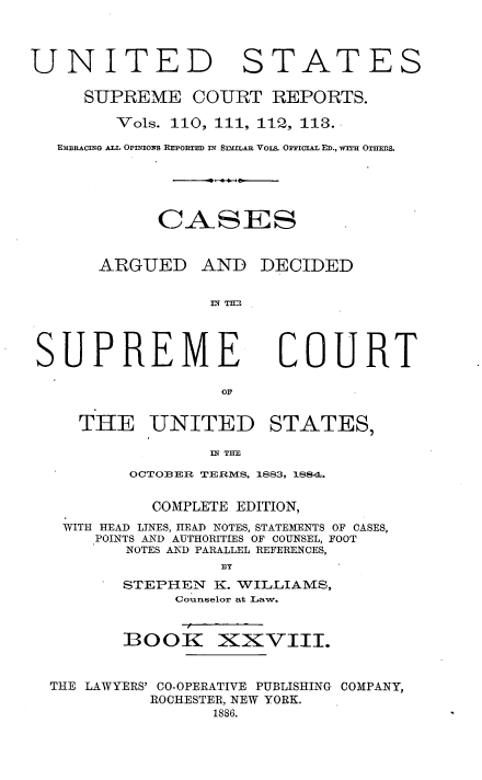 handle is hein.usreports/cadsupctus0028 and id is 1 raw text is: UNITED

STATES

SUPREME COURT REPORTS.
Vols. 110, 111, 112, I13.
EMBRACING ALL OPNIOS REPORTED IN SImILAu Vois. OrICIAL ED., WTH OT=TLS.
CASES
ARGUED AND DECIDED
IN T =1

SUPREME

COURT

THE UNITED STATES,
IN THE
OCTOBER TERMS, 1883, 188,4.
COMPLETE EDITION,
WITH HEAD LINES, HEAD NOTES, STATEMENTS OF CASES,
POINTS AND AUTHORITIES OF COUNSEL, FOOT
NOTES AND PARALLEL REFERENCES,
BY
STEPHEN K. WILLIAMS,
Counselor at Law.
BOOK XXVIII.
THE LAWYERS' CO-OPERATIVE PUBLISHING COMPANY,
ROCHESTER, NEW YORK.
1886.


