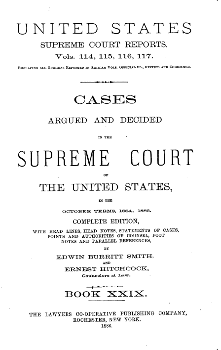 handle is hein.usreports/cadsupctus0029 and id is 1 raw text is: ï»¿UNITED

STATES

SUPREME COURT REPORTS.
Vols. 114, 115, 116, 117.
EMBRACING ALL OPINIONS REPORTED IN SIMILAR VoIs. OrFcFIAL ED., REVISED AND CORRECTED.
CASES

ARGUED

AND DECIDED
YX THE

SUPREME
THE UNITED

COURT

STATES,

IN THE

OCTOBER TER1mS, 1884, 1885.
COMPLETE EDITION,
WITH HEAD LINES, HEAD NOTES, STATEMENTS OF CASES,
POINTS AND AUTHORITIES OF COUNSEL, FOOT
NOTES AND PARALLEL REFERENCES,
BY
EDWIN BURRITT SMITH,
AND
ERNEST HITCHCOCK,
Counselors at Law.
BOOK XXIX.
THE LAWYERS CO-OPERATIVE PUBLISHING COMPANY,
ROCHESTER, NEW YORK.
1886.


