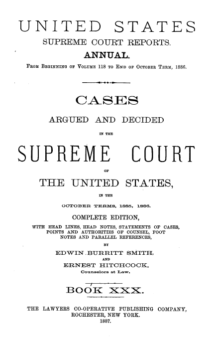 handle is hein.usreports/cadsupctus0030 and id is 1 raw text is: UNITED

STATES

SUPREME COURT REPORTS.
ANNUAL.
FROM BEGINNING OF VOLUME 118 TO END OF OCTOBER TERM, 1886.
C ASES

ARGUED

AND DECIDED

Iff THE

SUPREME
OF
THE UNITED

COURT

STATES,

III TE

OCTOB ER TERMS, 1885, 1886.
COMPLETE EDITION,
WITH HEAD LINES, HEAD NOTES, STATEMifENTS OF CASES,
POINTS AND AUTHORITIES OF COUNSEL, FOOT
NOTES AND PARALLEL REFERENCES,
BY
EDWIN. BURRITT SMITH,
AND
ERNEST HITCHCOCK,
Counselors at Law.

BOOK XXX.

THE LAWYERS CO-OPERATIVE PUBLISHING
ROCHESTER, NEW YORK.
1887.

COMPANY,


