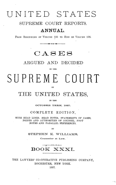 handle is hein.usreports/cadsupctus0031 and id is 1 raw text is: UNITE]
SUPREME

STATES

COURT REPORTS.

ANNUAL.
FROM BEGINNING OF VOLUME 123 TO END OF VOLUME 126.
CAS ES

ARGUED AND

DECIDED

IN THE

COURT

THE UNITED STATES,
IN THE
OCTOFER TERM. 1887.
COMPLETE EDITION,
WITH HEAD LINES, HEAD NOTES, STATEIENTS OF CASES,
POINTS AND AUTHORITIES OF COUNSEL, FOOT
NOTES AND PARALLEL REFERENCES,
BY
STEPHEN       K. VILLIAMlS,
Counselor at Law.

BOOK

xNxXI.

THE LAWYERS' CO-OPERATIVE PUBLISHING COMPANY,
ROCHESTER, NEW YORK.
1887.

SUPREME


