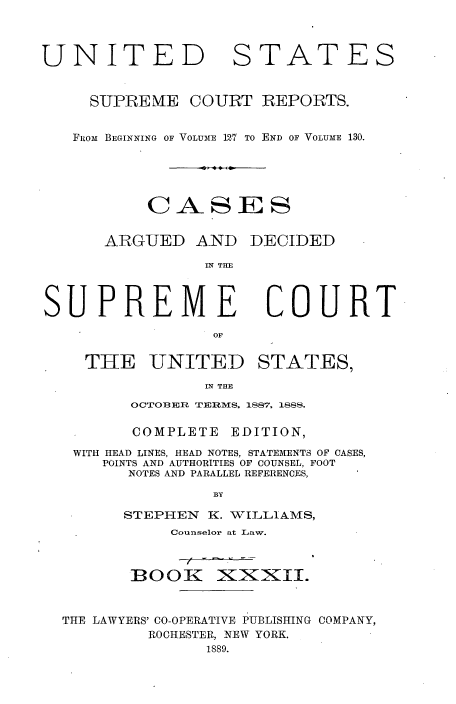 handle is hein.usreports/cadsupctus0032 and id is 1 raw text is: UNITED

STATES

SUPREME COURT REPORTS.
FIoM  BEGINNING OF VOLUME 12.7 TO END OF VOLUME 130.
CASES

ARGUED AND

DECIDED

IN THE

COURT

THE UNITED STATES,
IN THE
OCTOBER TERMS, 1887, 188S.

COMPLETE

EDITION,

WITH HEAD LINES, HEAD NOTES, STATEMENTS OF CASES,
POINTS AND AUTHORITIES OF COUNSEL, FOOT
NOTES AND PARALLEL REFERENCES,
BY
STEPI-IEN K. WILLIAMS,
Counselor at Law.

BOOK

xi~XII.

THE LAWYERS' CO-OPERATIVE PUBLISHING COMPANY,
ROCHESTER, NEW YORK.
1889.

SUPREME


