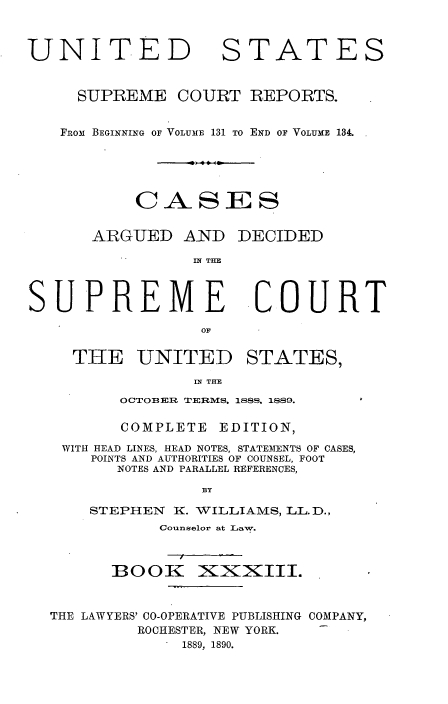 handle is hein.usreports/cadsupctus0033 and id is 1 raw text is: UNITED

STATES

SUPREME COURT REPORTS.
FROM BEGINNING OF VOLUME 131 TO END OF VOLUME 134.
CA-SES
ARGUED AND DECIDED
IN THE

SUPREME
OF
THE UNITED

COURT

STATES,

N THE

OCTOBER TERMS, 1888, 1889.
COMPLETE EDITION,
WITH HEAD LINES, HEAD NOTES, STATEMENTS OF CASES,
POINTS AND AUTHORITIES OF COUNSEL, FOOT
NOTES AND PARALLEL REFERENCES,
BY
STEPHEN     K. WILLIAMS, LL. D.,
Counselor at Law.
BOOK XiXXIII.
THE LAWYERS' CO-OPERATIVE PUBLISHING COMPANY,
ROCHESTER, NEW YORK.
1889, 1890.


