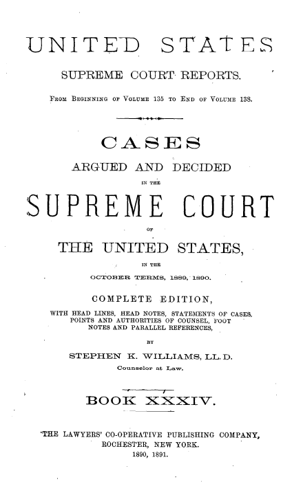 handle is hein.usreports/cadsupctus0034 and id is 1 raw text is: UNITEli
SUPREME

D STATE
COURT- REPORTS.

FROtm BEGINNING OF VOLUME 135 TO END OF VOLUM1E 138.
CASES

ARGUED AND
IN THE

SUPREME
OF
THE UNITED

DECIDED

COURT

STATES,

IN THE

OCTOBER TERMS, 1889, 1890.
COMPLETE        EDITION,
WITH HEAD LINES, HEAD NOTES, STATEMENTS OF CASES,
POINTS AND AUTHORITIES OF COUNSEL, FOOT
NOTES AND PARALLEL REFERENCES,
BY
STEPHEN      K. WILLIAMS, LL. D.
Counselor at Law.

BOOK

Xi:KxIV.

'THE LAWYERS' CO-OPERATIVE PUBLISHING COMPANY,
ROCHESTER, NEW YORK.
1890, 1891.



