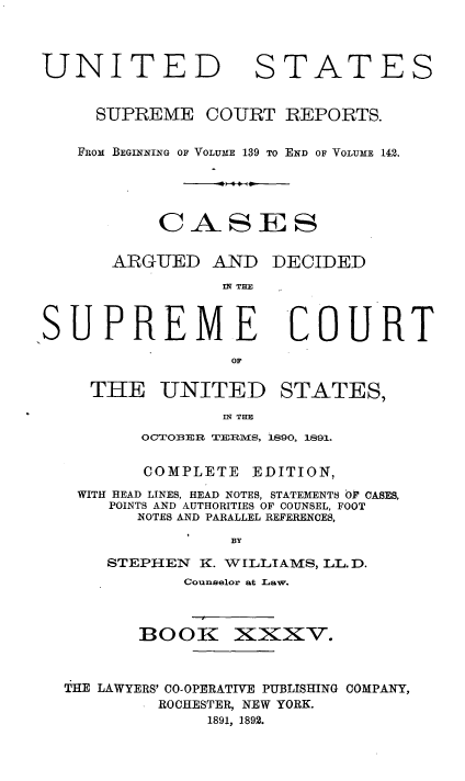 handle is hein.usreports/cadsupctus0035 and id is 1 raw text is: UNITEI
SUPREME

STATES

COURT REPORTS.

FROM BEGINNING OF VOLUME 139 TO END OF VOLUME 142.
CASES

ARGUED AND

DECIDED

IN TE

COURT

THE UNITED STATES,
IN THE
OCTOBER TERMS, 1890, 1891.

COMPLETE

EDITION,

WITH HEAD LINES, HEAD NOTES, STATEMENTS OF CASES,
POINTS AND AUTHORITIES OF COUNSEL, FOOT
NOTES AND PARALLEL REFERENCES,
BY
STEPHEN      K. WILLIAMS, LL. D.
Counselor at Law.

BOOlK

XXxv.

THE LAWYERS' CO-OPERATIVE PUBLISHING COMPANY,
ROCHESTER, NEW YORK.
1891, 1892.

SUPREME


