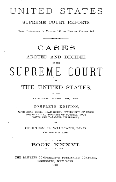 handle is hein.usreports/cadsupctus0036 and id is 1 raw text is: UNITED

STATES

SUPREME COURT REPORTS.
FROM BEGINNING OF VOLUME 143 TO END OF VOLUME 146.
CASES

ARGUED

AND DECIDED

IN THE

SUPREME
OF
TIHE UNITED
IN THE
OCTOBER TER1 S.

COMPLETE

COURT
STATES,

EDITION,

WITH HEAD LINES. HEAD NOTES, STATEMENTS OF CASES,
POINTS AND AU [HORITIES OF COUNSEL, FOOT
NOTES AND PARALLEL REFERENCES,
BY
STEPHEN      K. VILLIAMS, LL. D.
Counselor at Law.

BOOK

XzXXVI.

THE LAWYERS' CO-OPERATIVE PUBLISHING COMPANY,
ROCHESTER, NEW YORK.
1893.

1s91. 1R92°.



