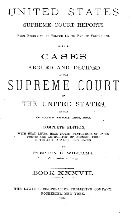 handle is hein.usreports/cadsupctus0037 and id is 1 raw text is: UNITED

STATES

SUPREME COURT REPORTS.
FROM BEGINNING OF VOLUME 147 TO END OF VOLUME 150.
CASES
ARGUED AND DECIDED
IN THE

SUPREM.E

COURT

THE UNITED STATES,

IN THE
OC3OBER TERS,

1892, 1893.

COMPLETE EDITION,
WITH HEAD LINES, HEAD NOTES, STATEMENTS OF CASES,
POINTS AND AUTHORITIES OF COUNSEL, FOOT
NOTES AND PARALLEL REFERENCES,
BY
STEPHEN K. WILLIAMS,
N    Counselor at Law.

]BOOK XXXVII.

'THE LAWYERS' CO-OPERATIVE PUBLISHING
ROCHESTER, NEW YORK.
1894.

COMPANY,


