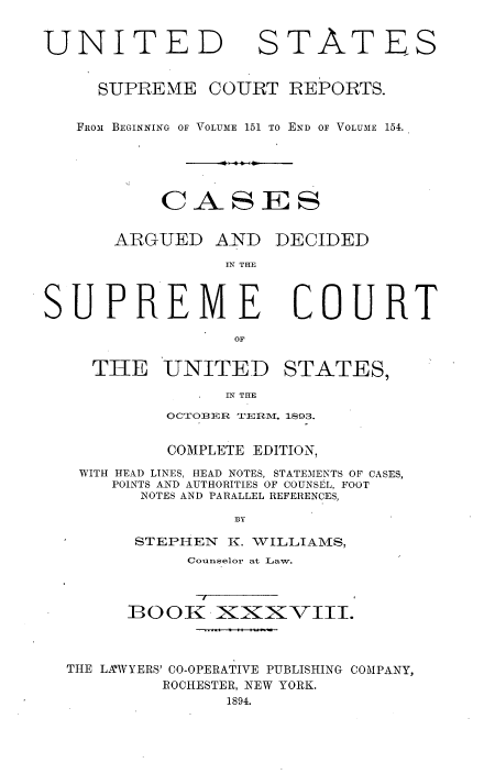 handle is hein.usreports/cadsupctus0038 and id is 1 raw text is: UNITED

STATES

SUPREME COURT REPORTS.
FROm BEGINNING OF VOLUME 151 TO END OF VOLUM1E 154.
CASES
ARGUED AND DECIDED
IN THE

SUPREME
OF
THE UNITED

COURT

STATES,

IN TIHE

OCTOBER TERMN, 1S93.
COMPLETE EDITION,
WITH HEAD LINES, HEAD NOTES, STATEMENTS OF CASES,
POINTS AND AUTHORITIES OF COUNSEL, FOOT
NOTES AND PARALLEL REFERENCES,
BY
STEPHEN     I. VILLIAMS,
Counselor at Taw.
B9OOK i XIXXVIII.
THE LA'WYERS' CO-OPERATIVE PUBLISHING COMPANY,
ROCHESTER, NEW YORK.


