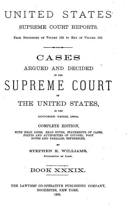 handle is hein.usreports/cadsupctus0039 and id is 1 raw text is: UNITEI
SUPREME

STATES'

COURT REPORTS.

FROM BEGINING OF VOLUME 155 TO END OF VOLUME 158.
CASES
ARGUED AND DECIDED
IN THE

SUPREME
o U
THKE UNITED

COURT

STATES,

IN THE

OCTOBER TERMIR- 1894.
COMPLETE EDITION,
WITH HEAD LINES, HEAD NOTES, STATEMENTS OF CASES,
POINTS AND AUTHORITIES OF COUNSEL, FOOT
NOTES AND PARALLEL REFERENCES,
BY
STEPHEN K. WIILLIAMS,
Counselor at Law.
BOOX XZXXIIX.
THE LAWYERS' CO-OPERATIVE PUBLISHING COMPANY,
ROCHESTER, NEW YORK.
1895.


