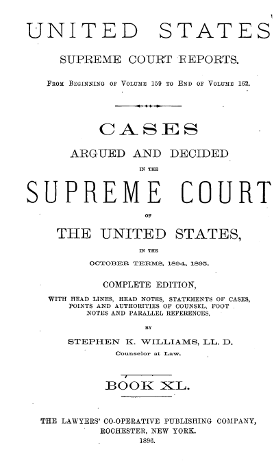 handle is hein.usreports/cadsupctus0040 and id is 1 raw text is: UNITED

STATES

SUPREME COURT FEPORTS.
FROM BEGINNING OF VOLUME 159 TO END OF VOLUME 162.
CASES

ARGUED AND

DECIDED

IN THE

COURT

THE UNITED STATES,
IN THE
OCTOBER TERMrS, 1894, 1895.
COMPLETE EDITION,
WITH HEAD LINES, HEAD NOTES, STATEMENTS OF CASES,
POINTS AND AUTHORITIES OF COUNSEL, FOOT
NOTES AND PARALLEL REFERENCES,
BY
STEPHEN     K. WILLIAMS, LL. D.
Counselor at Law.
BOOK KL.
THE LAWYERS' CO-OPERATIVE PUBLISHING COMPANY,
ROCHESTER, NEW YORK.
1896.

SUPREME


