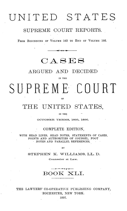 handle is hein.usreports/cadsupctus0041 and id is 1 raw text is: UNITED

STATES

SUPREME COURT REPORTS.
FROM BEGINNING OF VOLUME 163 TO END OF VOLUME 166.
CASES
ARGUED AND DECIDED
IN THE
SUPREM E COURT
OF
THE UNITED STATES,
IN THE    -
OCTOBERi TERiMiS, 1895, 1896.
COMPLETE EDITION,
WITH HEAD LINES, HEAD NOTES, STATEMENTS OF CASES,
POINTS AND AUTHORITIES OF COUNSEL, FOOT
NOTES AND PARALLEL REFERENCES,
BY
STEPHEN K. VILLIAMS, LL. D.
Counselor at Law.
BOOK )KLI.
THE LAWYERS' CO-OPERATIVE PUBLISHING COMPANY,
ROCHESTER, NEW YORK.
1897.


