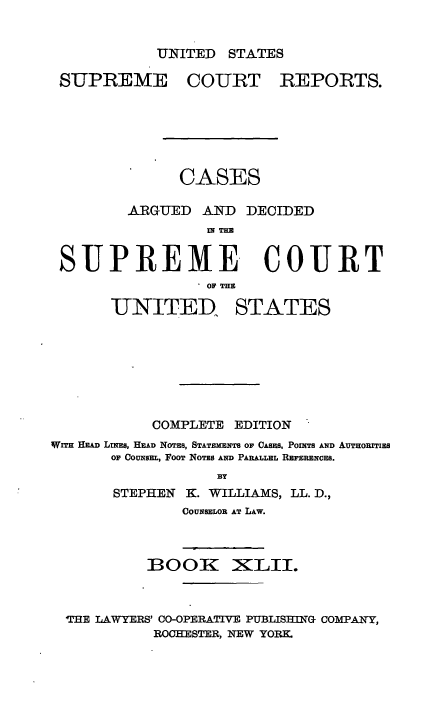 handle is hein.usreports/cadsupctus0042 and id is 1 raw text is: UNITED STATES

SUPREME

COURT

REPORTS.

CASES
ARGUED AND DECIDED
IN THE
SUPREME COURT
. OF THE
IUNITED. STATES
COMPLETE EDITION
WITH HEAD LINES, HEAD NOTES, STATEMENTS OF CASES, POINTS AND AUTHORITIES
OF COUNSEL, FOOT NOTES AND PARALLEL REFERENCES.
BY
STEPHEN K. WILLIAMS, LL. D.,
COUNSELOR AT LAW.

BOOK

XILII.

THE LAWYERS' CO-OPERATIVE PUBLISHING COMPANY,
ROCHESTER, NEW YORK.


