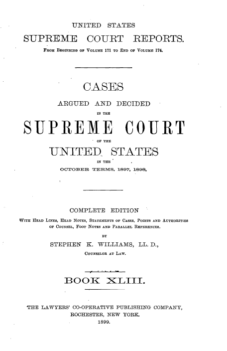 handle is hein.usreports/cadsupctus0043 and id is 1 raw text is: UNITED STATES

SUPREME COURT REPORTS.
FRom BEGN tniG OF VOLUME 171 TO END OF VOLUME 174.
CASES
ARGUED AND DECIDED
IN THE
SUPREME COURT
. OF THE
UNITED, STATES
IN THE
OCTOBER TERMS, IS97, 1898,
COMPLETE EDITION
WITH HEAD LINES, HEAD NOTES, STATEMENTS OF CASES, POINTS AND AUTHORITIES
OF COUNSEL, FOOT NOTES AND PARALLEL REFERENCES.
BY
STEPHEN K. WILLIAMS, LL. D.,
COUNSELOR AT LAW.
BOOK NXLIII.
'HE LAWYERS' CO-OPERATIV-E PUBLISHING COMPANTY,
ROCHESTER, NEW YORK.
1899.


