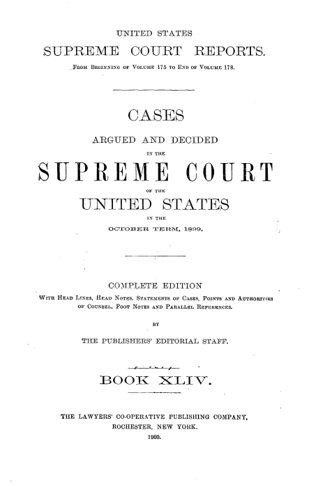 handle is hein.usreports/cadsupctus0044 and id is 1 raw text is: UNITED STATES

SUPREME COURT REPORTS.
Faom BEGINNING OF VOLUME 175 TO END OF VOLUME 178.
CASES
ARGUED AND DECIDED
IN TILE
SUPREME COURT
OF T111
UNITED STATES
IN TIlE
OC'rOBER T:ERM, 1809.
COM\PLETE EDITION
WITH HEAD LINES, HEAD NOTES, STATEMENTS OF CASES, POINTS AND AUTHORITIES
OF COUNSEL, FOOT NOTES AND PARALLEL REFERENCES.
BY
THE PUBLISHERS' EDITORIAL STAFF.
BOOK iXILIV.
THE LAWYERS' CO-OPERATIVE PUBLISHING COMPANY,
ROCHESTER, NEW YORK.
1900.


