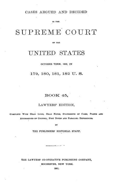 handle is hein.usreports/cadsupctus0045 and id is 1 raw text is: CASES AiRGUED AND DECIDED
IN THE
SUPREME COURT
OF THE
UNITED STATES
OCTOBER TERM. t900, IN
179, 180, 181, 18   1. S.
BOOK 45,
LAWYERS' EDITION,
COMPLETE WITH HEAD LINES, HEAD NOTES, STATEMENTS OF CASES, POINTS AND
AUTHORITIES OF COUNSEL, FOOT NOTES AND PARALLEL REFERENCE&,
BY
THE PUBLISHERS' EDITORIAL STAFF.
THE LAWYERS' CO-OPERATIVE PUBLISHING COMPANY,
ROCHESTER, NEW YORK.
1901.


