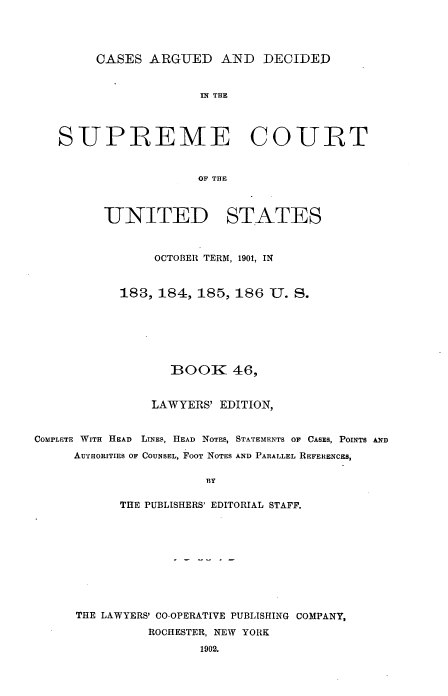 handle is hein.usreports/cadsupctus0046 and id is 1 raw text is: CASES ARGUED AND DECIDED

IN THE
SUPREME CO URT
OF THE
UNITED STATES
OCTOBER TERM, 1901, IN
183, 184, 185, 186 U. S.
BOOK 46,
LAWYERS' EDITION,
COMPLETE WITH HEAD LINES, HEAD NOTES, STATEMENTS OF CASES, POINTS AND
AUTHORITIES OF COUNSEL, FOOT NOTES AND PARALLEL REFERENCES,
13Y
THE PUBLISHERS' EDITORIAL STAFF.
THE LAWYERS' CO-OPERATIVE PUBLISHING COMPANY,
ROCHESTER, NEW YORK
1902.


