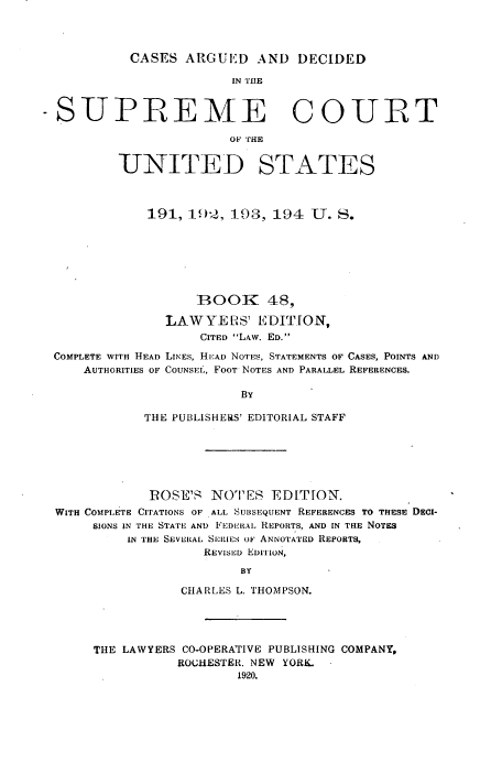 handle is hein.usreports/cadsupctus0048 and id is 1 raw text is: ï»¿CASES ARGUED AND DECIDED

IN THIE
-SUPREME COURT
UNITED STATES
191, 192, 193, 194 U. S.
BOOK 48,
LAW YELS' EDITION,
CITED LAw. ED.
COMPLETE WITH HEAD LINEs, HEAD NOTES, STATEMENTS OF CASES, POINTS AND
AUTHORITIES OF COUNSEL, FOOT NOTES AND PARALLEL REFERENCES.
BY
THE PUBLISHE1S' EDITORIAL STAFF

POSE'S NOTES EDITION.
WITH COMPLETE CITATIONS OF ALL SUBSEQUENT REFERENCES TO THESE DECI-
SIONS IN THE STATE AND FEDERAL REPORTS, AND IN THE NOTES
IN THE SEVERAL SERIES OF ANNOTATED REPORTS,
REVISED EDITION,
BY
CHARLES L. THOMPSON.

THE LAWYERS CO-OPERATIVE PUBLISHING COMPANY,
ROCHESTER. NEW YORK.
1920.


